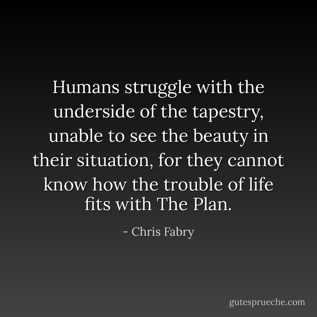Humans struggle with the underside of the tapestry, unable to see the beauty in their situation, for they cannot know how the trouble of life fits with The Plan. - Chris Fabry