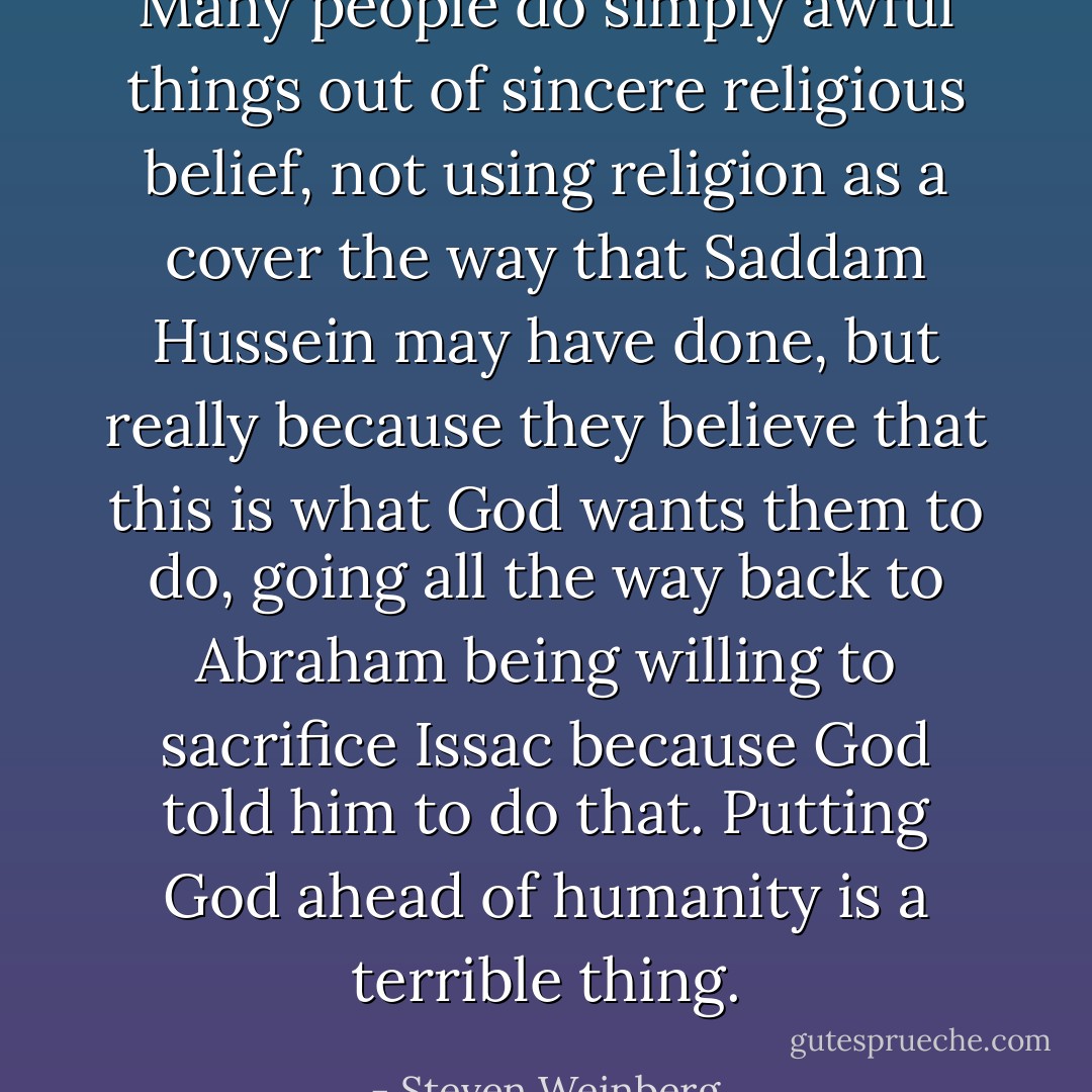 Many people do simply awful things out of sincere religious belief, not using religion as a cover the way that Saddam Hussein may have done, but really because they believe that this is what God wants them to do, going all the way back to Abraham being willing to sacrifice Issac because God told him to do that. Putting God ahead of humanity is a terrible thing. - Steven Weinberg