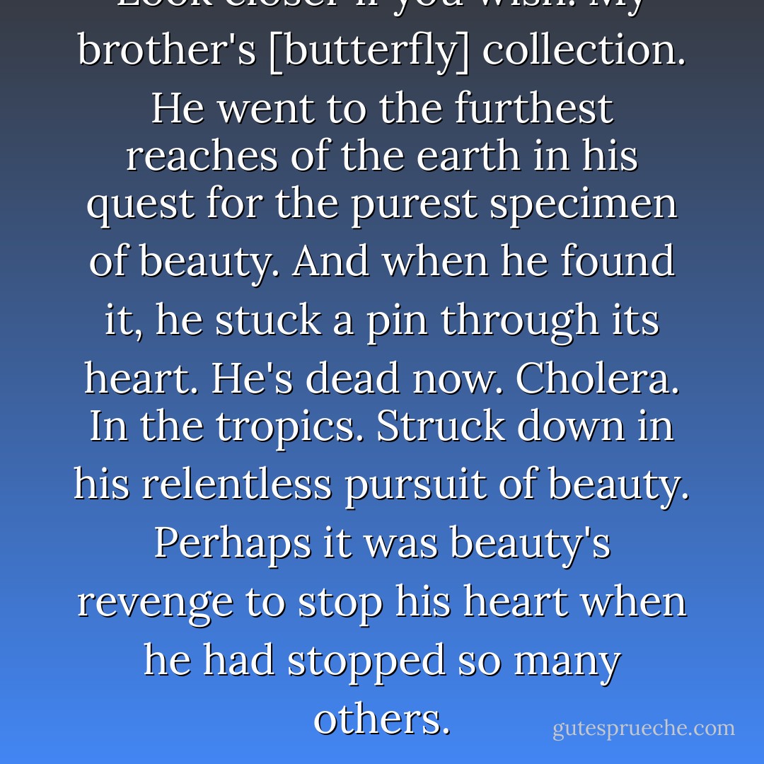 Look closer if you wish.<br />My brother's [butterfly] collection.<br />He went to the furthest reaches of the earth in his quest for the purest specimen of beauty.<br />And when he found it, he stuck a pin through its heart.<br />He's dead now.<br />Cholera.<br />In the tropics.<br />Struck down in his relentless pursuit of beauty.<br />Perhaps it was beauty's revenge to stop his heart when he had stopped so many others. - Charles Dickens
