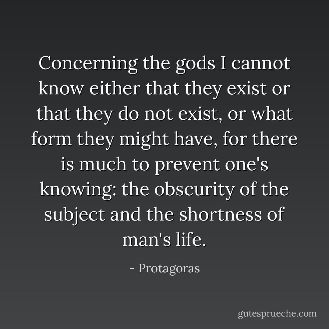 Concerning the gods I cannot know either that they exist or that they do not exist, or what form they might have, for there is much to prevent one's knowing: the obscurity of the subject and the shortness of man's life. - Protagoras