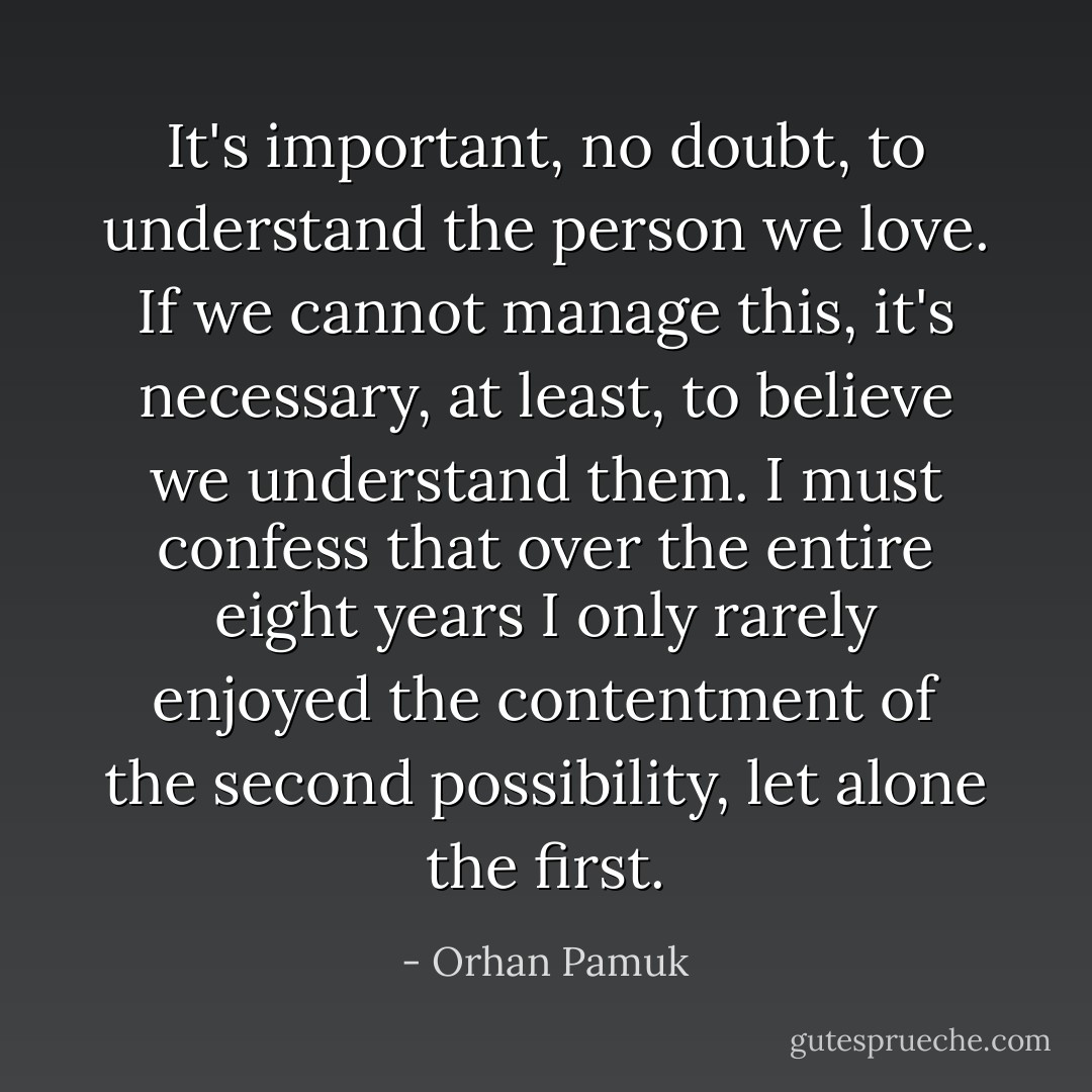 It's important, no doubt, to understand the person we love. If we cannot manage this, it's necessary, at least, to believe we understand them. I must confess that over the entire eight years I only rarely enjoyed the contentment of the second possibility, let alone the first. - Orhan Pamuk