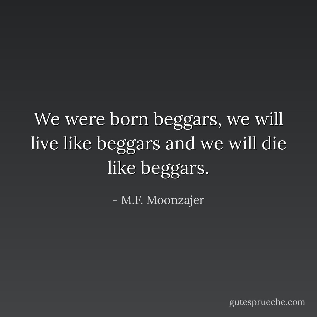 We were born beggars, we will live like beggars and we will die like beggars. - M.F. Moonzajer