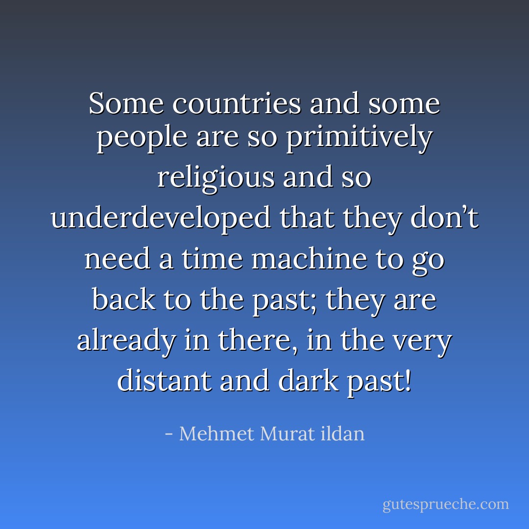 Some countries and some people are so primitively religious and so underdeveloped that they don’t need a time machine to go back to the past; they are already in there, in the very distant and dark past! - Mehmet Murat ildan