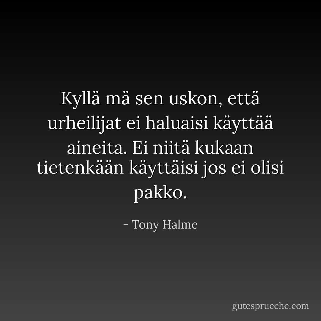 Kyllä mä sen uskon, että urheilijat ei haluaisi käyttää aineita. Ei niitä kukaan tietenkään käyttäisi jos ei olisi pakko. - Tony Halme