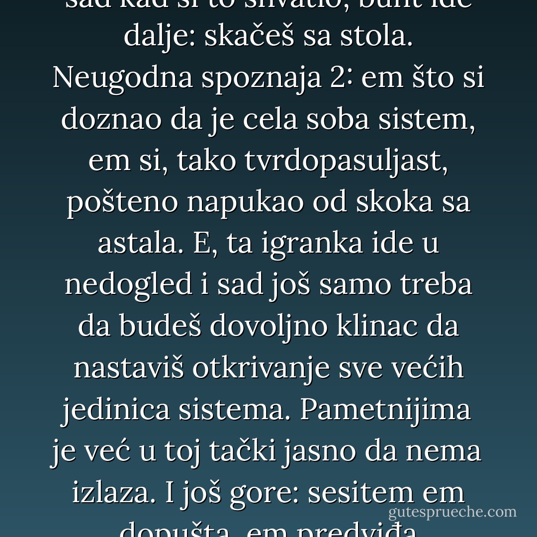Lekcije iz kontriranja svemiru nauče se u pubertetu ili nikad, a ona glavna ide ovako: na stolu je tanjir i u njemu zrno pasulja - ti si zrno a tanjir je sistem. Ti ne želiš da te tanjir ograničava, zato hrabro odbiješ da boraviš u njemu i iskočiš; mašala, zeznuo si sistem. Elem, sledi neugodna spoznaja: čitav sto je sistem, ti si iz tanjira sagledavao samo njegov mali, lako prejebivi ogranak. Lepo, sad kad si to shvatio, bunt ide dalje: skačeš sa stola. Neugodna spoznaja 2: em što si doznao da je cela soba sistem, em si, tako tvrdopasuljast, pošteno napukao od skoka sa astala. E, ta igranka ide u nedogled i sad još samo treba da budeš dovoljno klinac da nastaviš otkrivanje sve većih jedinica sistema. Pametnijima je već u toj tački jasno da nema izlaza. I još gore: sesitem em dopušta, em predviđa buntovnike. Na taj način, reguliše se princip nade - a bez nade vazda ništa ne ide. Hajdučija je, dakle, sistemu dobrodošla. Stoga ostaje samo jedno: nauči da funkcionišeš unutra i da što manje izneveriš sebe. Nauči da je moguće spasiti samo dušu - sebi i još nekima - ne i spasiti svet. Ko nađe načina za to, kanda nalazi i svoj recept sreće. - Marko Šelić