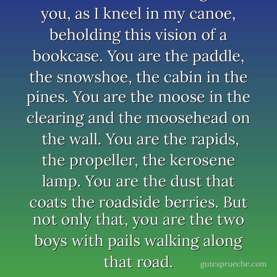 O Canada I have not forgotten you,<br />as I kneel in my canoe, beholding this vision<br />of a bookcase.<br />You are the paddle, the snowshoe, the cabin in the pines.<br />You are the moose in the clearing and the moosehead on <br />the wall.<br />You are the rapids, the propeller, the kerosene lamp.<br />You are the dust that coats the roadside berries.<br />But not only that,<br />you are the two boys with pails walking along that road. - Billy Collins