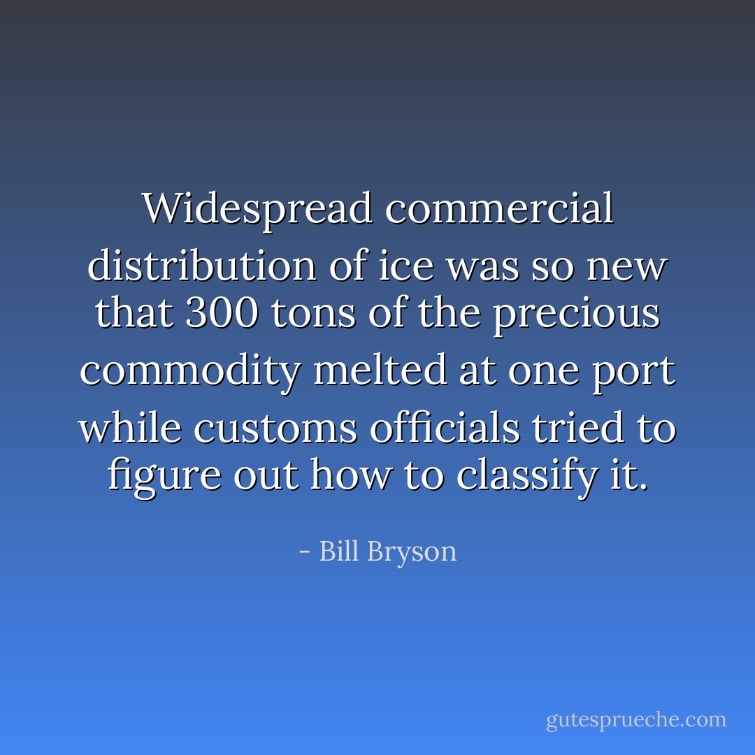 Widespread commercial distribution of ice was so new that 300 tons of the precious commodity melted at one port while customs officials tried to figure out how to classify it. - Bill Bryson