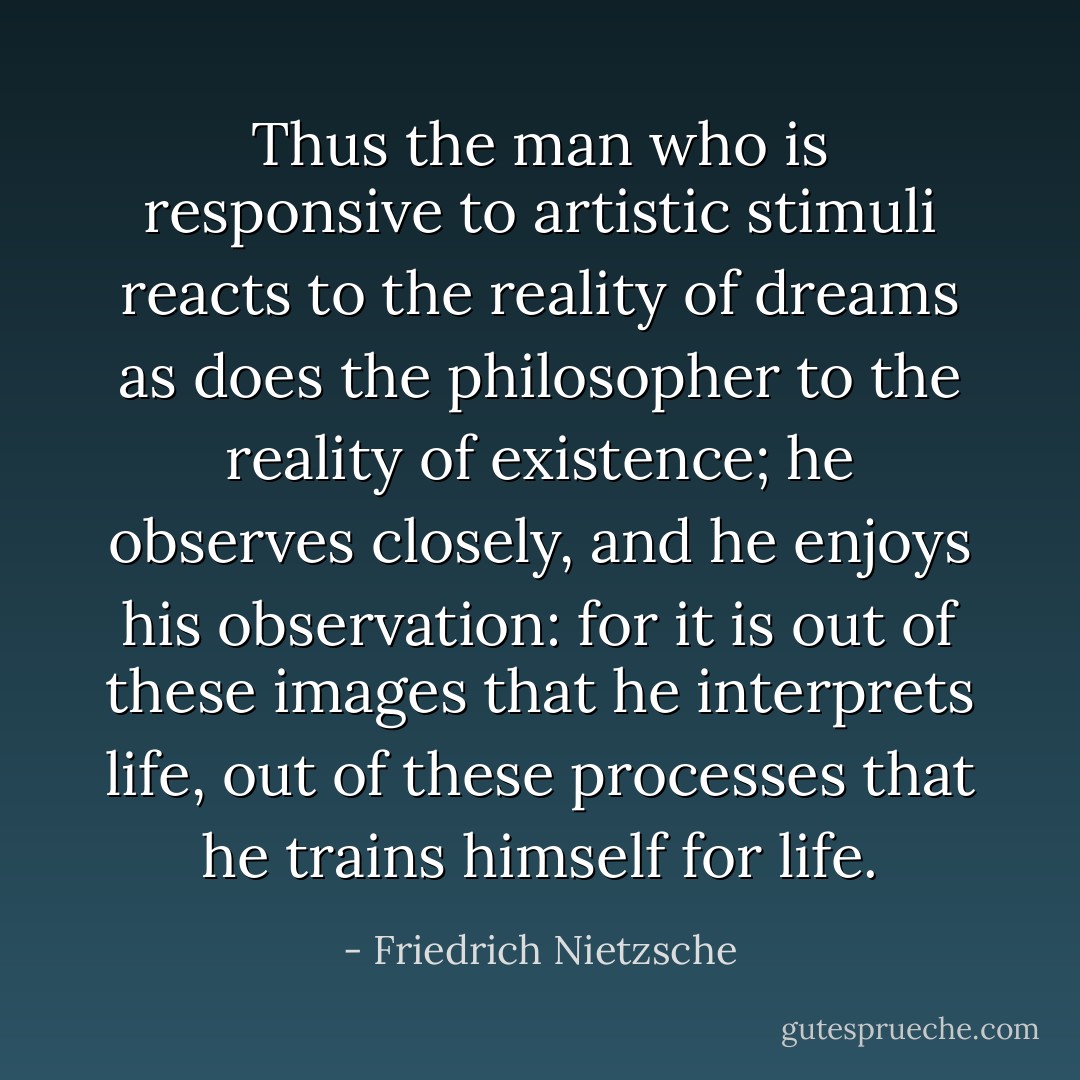 Thus the man who is responsive to artistic stimuli reacts to the reality of dreams as does the philosopher to the reality of existence; he observes closely, and he enjoys his observation: for it is out of these images that he interprets life, out of these processes that he trains himself for life. - Friedrich Nietzsche