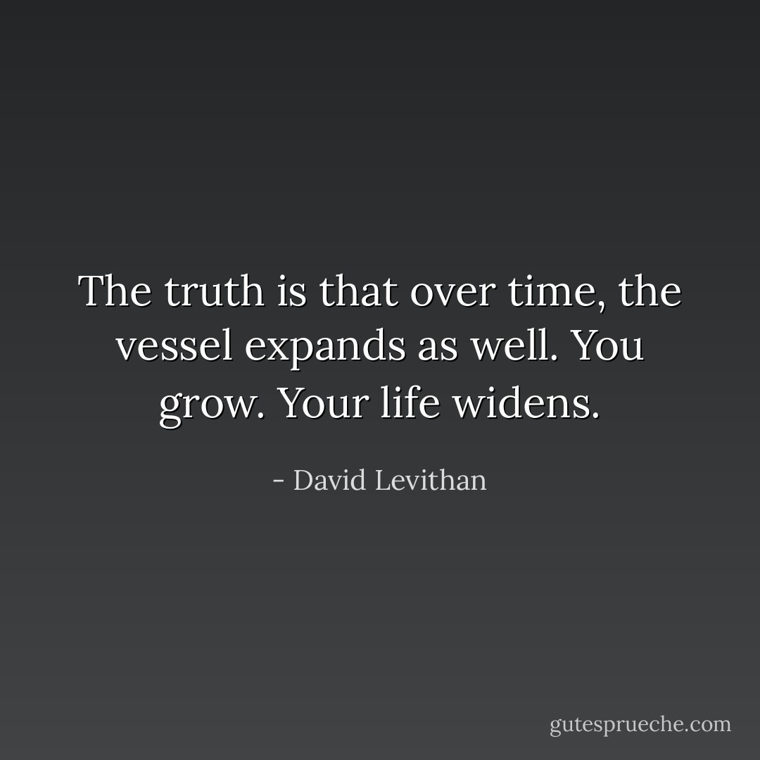 The truth is that over time, the vessel expands as well. You grow. Your life widens. - David Levithan