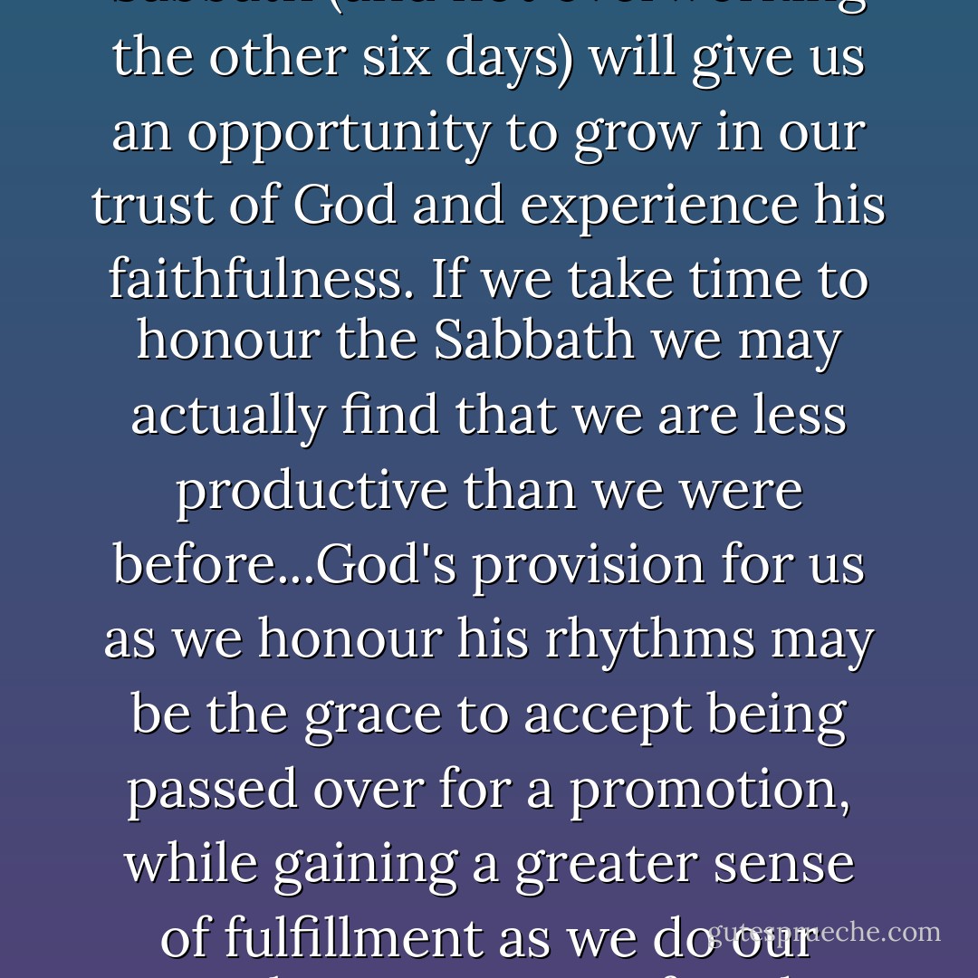 There are no guarantees that if we keep the Sabbath we will be successful. But honouring the Sabbath (and not overworking the other six days) will give us an opportunity to grow in our trust of God and experience his faithfulness. If we take time to honour the Sabbath we may actually find that we are less productive than we were before...God's provision for us as we honour his rhythms may be the grace to accept being passed over for a promotion, while gaining a greater sense of fulfillment as we do our work more aware of God, ourselves, and the people around us. - Ken Shigematsu
