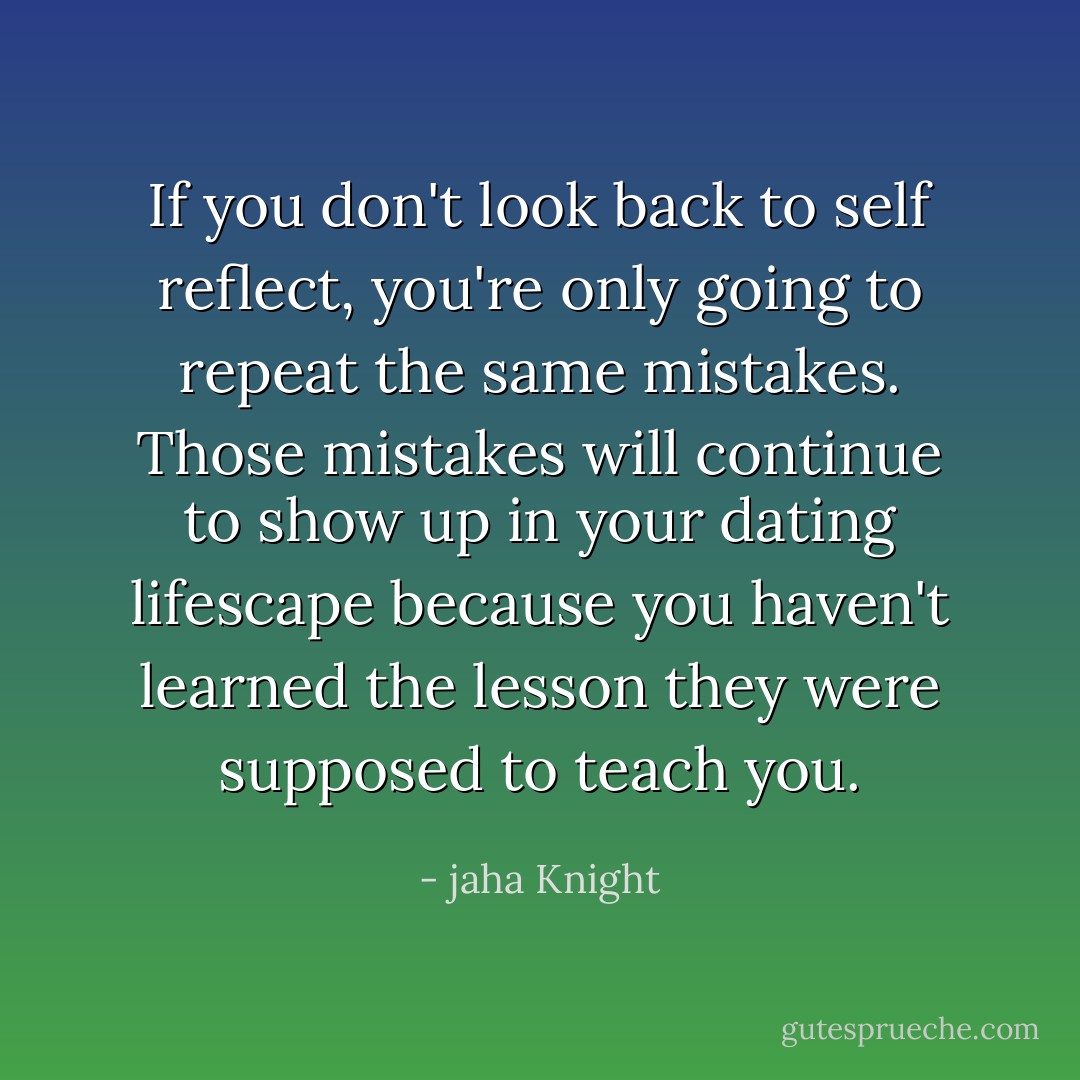 If you don't look back to self reflect, you're only going to repeat the same mistakes. Those mistakes will continue to show up in your dating lifescape because you haven't learned the lesson they were supposed to teach you. - jaha Knight