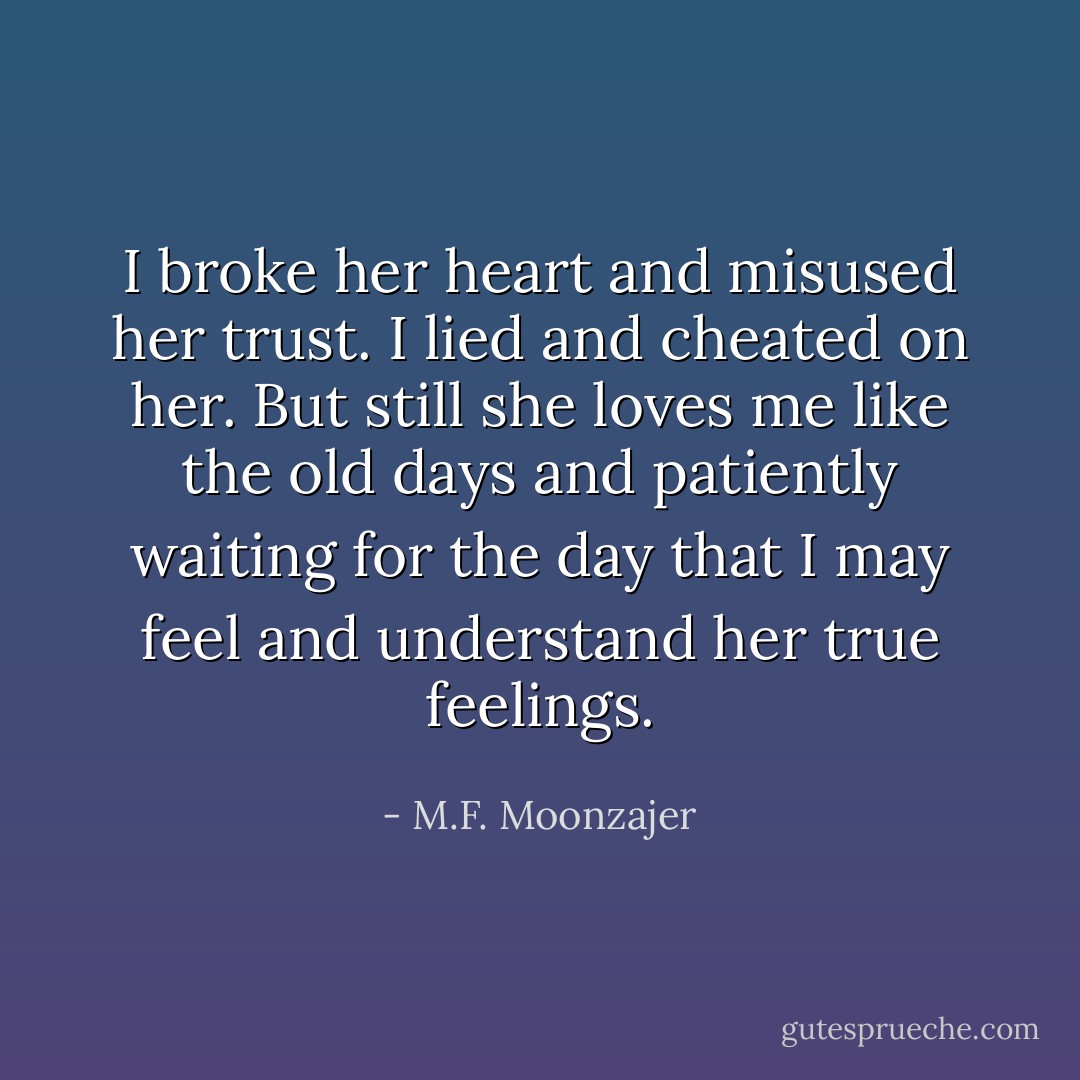 I broke her heart and misused her trust. I lied and cheated on her. But still she loves me like the old days and patiently waiting for the day that I may feel and understand her true feelings. - M.F. Moonzajer