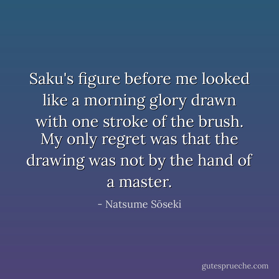 Saku's figure before me looked like a morning glory drawn with one stroke of the brush. My only regret was that the drawing was not by the hand of a master. - Natsume Sōseki