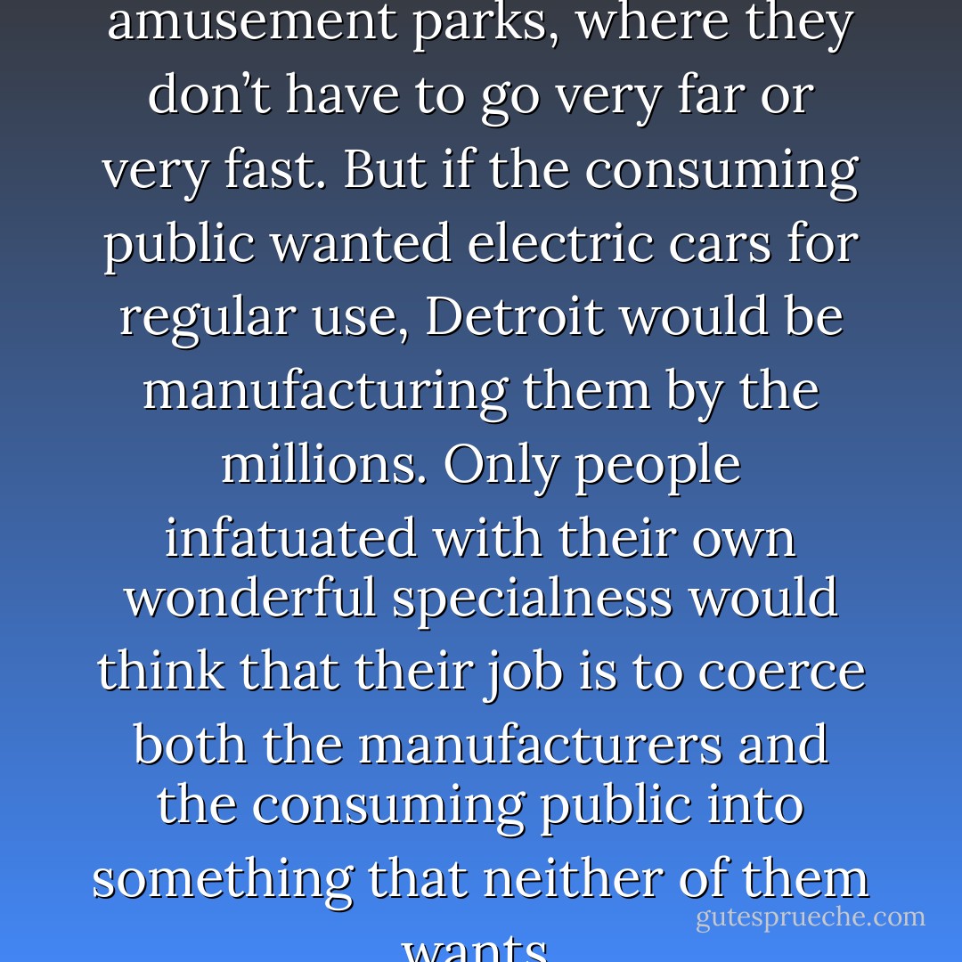 Electric cars may be fun at amusement parks, where they don’t have to go very far or very fast. But if the consuming public wanted electric cars for regular use, Detroit would be manufacturing them by the millions. Only people infatuated with their own wonderful specialness would think that their job is to coerce both the manufacturers and the consuming public into something that neither of them wants. - Thomas Sowell