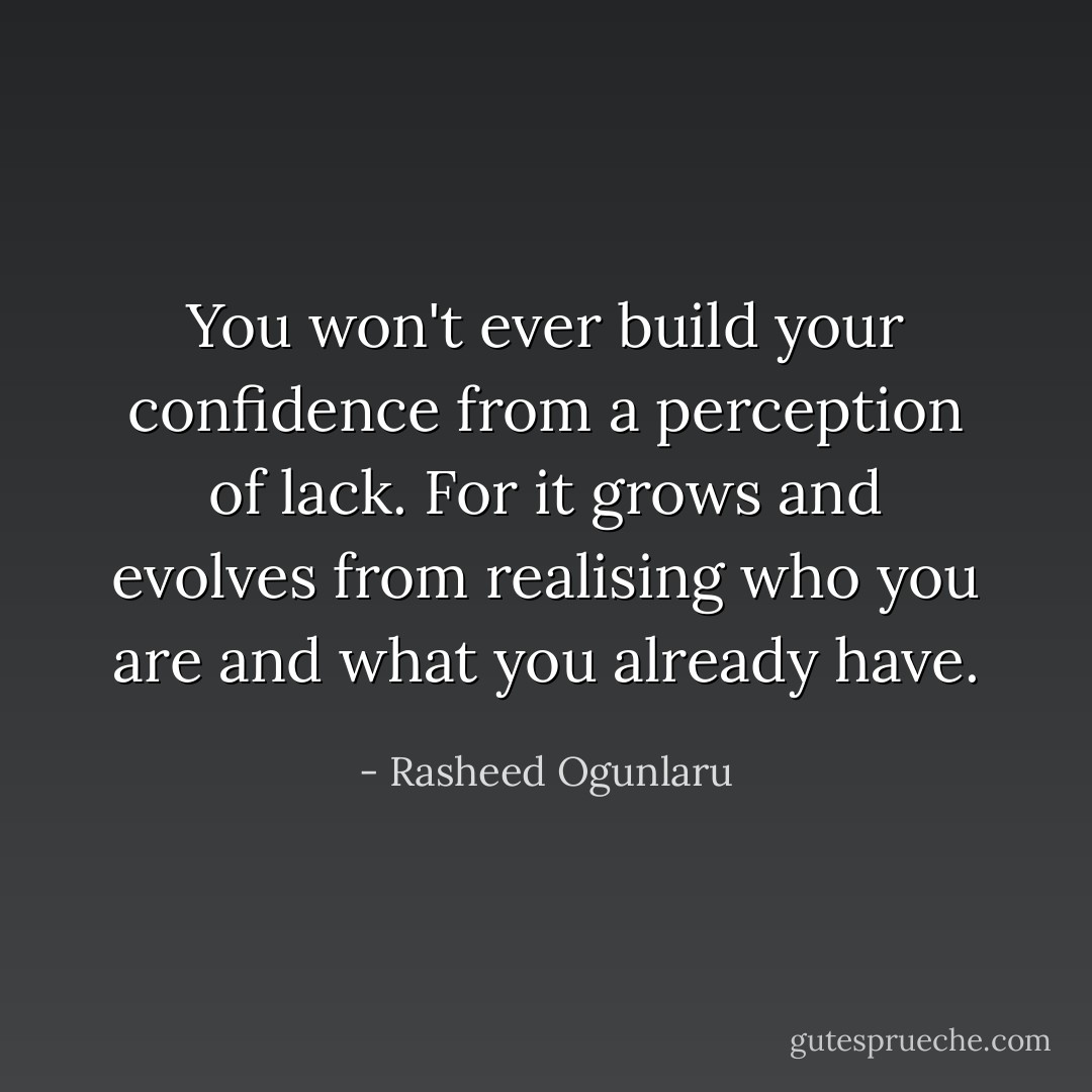 You won't ever build your confidence from a perception of lack. For it grows and evolves from realising who you are and what you already have. - Rasheed Ogunlaru