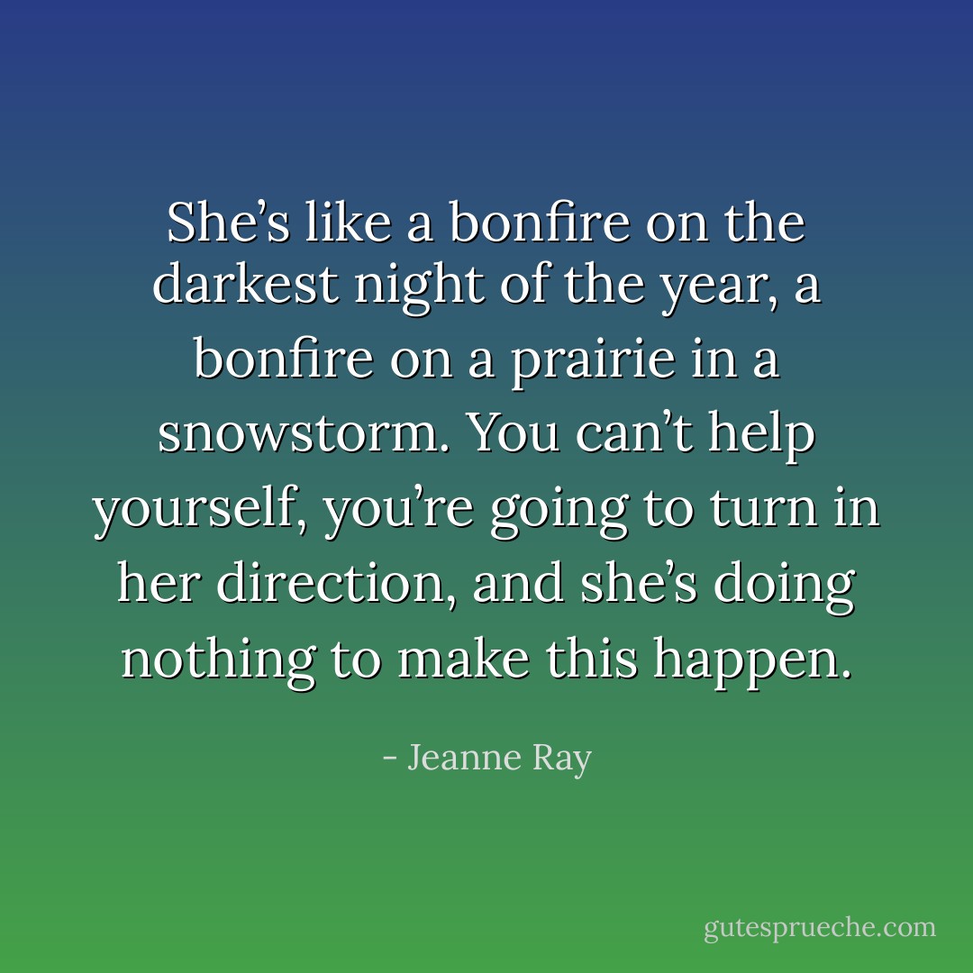 She’s like a bonfire on the darkest night of the year, a bonfire on a prairie in a snowstorm. You can’t help yourself, you’re going to turn in her direction, and she’s doing nothing to make this happen. - Jeanne Ray