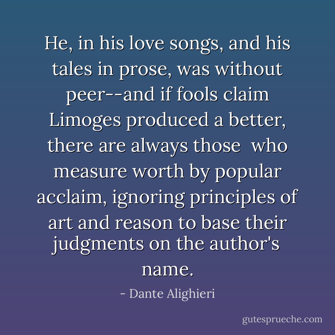 He, in his love songs, and his tales in prose,<br />was without peer--and if fools claim Limoges<br />produced a better, there are always those<br /><br />who measure worth by popular acclaim,<br />ignoring principles of art and reason<br />to base their judgments on the author's name. - Dante Alighieri