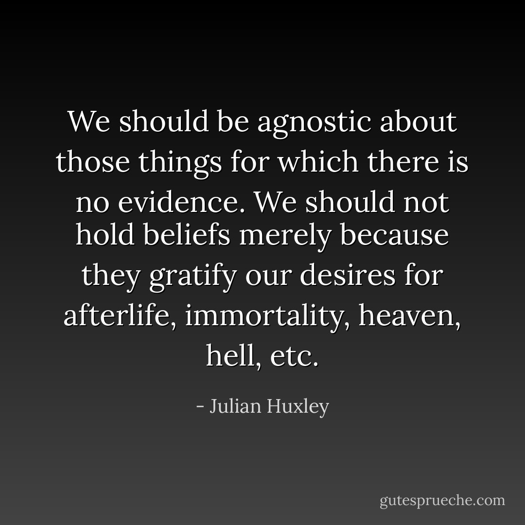 We should be agnostic about those things for which there is no evidence. We should not hold beliefs merely because they gratify our desires for afterlife, immortality, heaven, hell, etc. - Julian Huxley