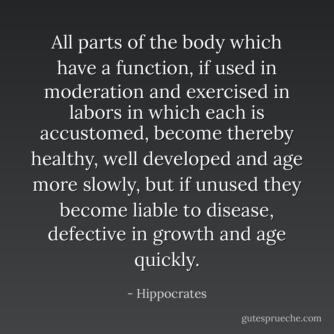 All parts of the body which have a function, if used in moderation and exercised in labors in which each is accustomed, become thereby healthy, well developed and age more slowly, but if unused they become liable to disease, defective in growth and age quickly. - Hippocrates