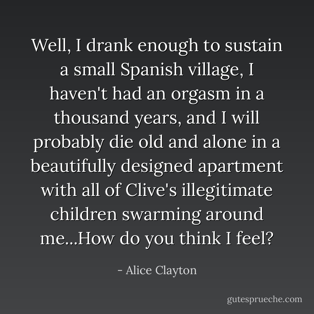 Well, I drank enough to sustain a small Spanish village, I haven't had an orgasm in a thousand years, and I will probably die old and alone in a beautifully designed apartment with all of Clive's illegitimate children swarming around me...How do you think I feel? - Alice Clayton
