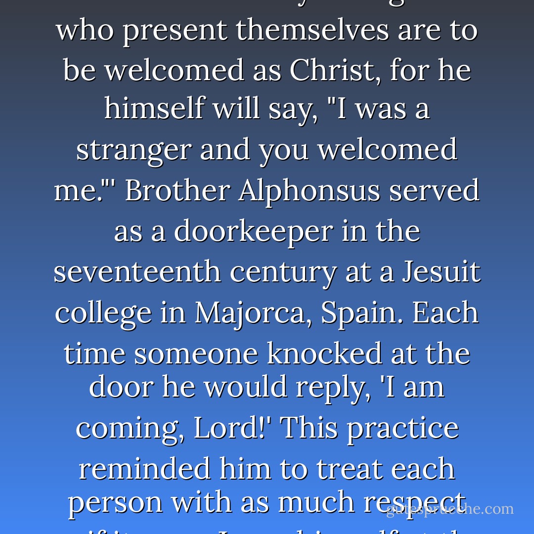 Hospitality is a prized virtue of monastic communities. Benedict's rule says: 'All guests who present themselves are to be welcomed as Christ, for he himself will say, "I was a stranger and you welcomed me."' Brother Alphonsus served as a doorkeeper in the seventeenth century at a Jesuit college in Majorca, Spain. Each time someone knocked at the door he would reply, 'I am coming, Lord!' This practice reminded him to treat each person with as much respect as if it were Jesus himself at the door. - Ken Shigematsu