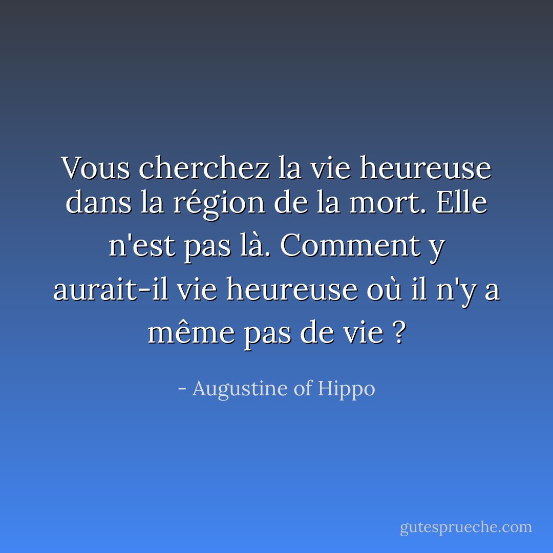 Vous cherchez la vie heureuse dans la région de la mort. Elle n'est pas là. Comment y aurait-il vie heureuse où il n'y a même pas de vie ? - Augustine of Hippo