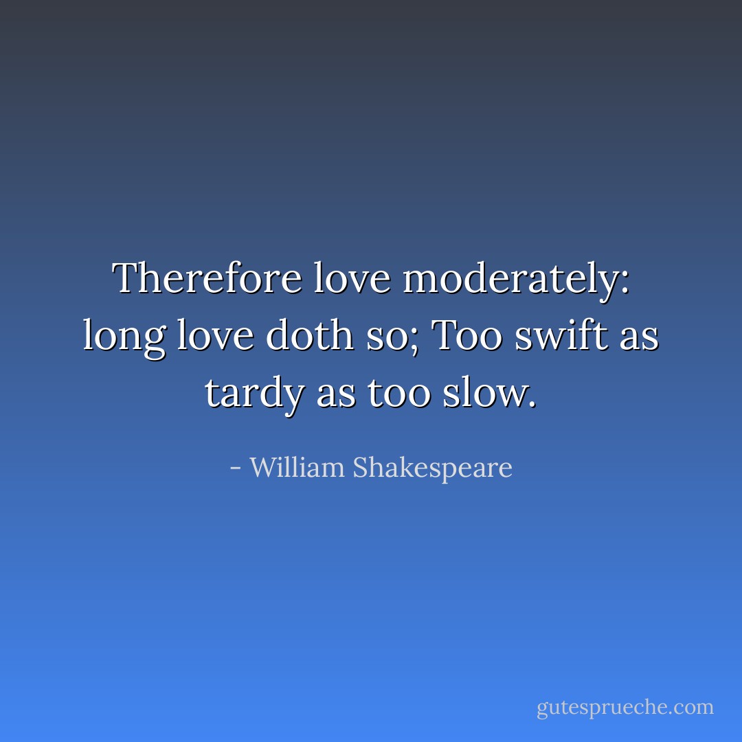 Therefore love moderately: long love doth so;<br />Too swift as tardy as too slow. - William Shakespeare