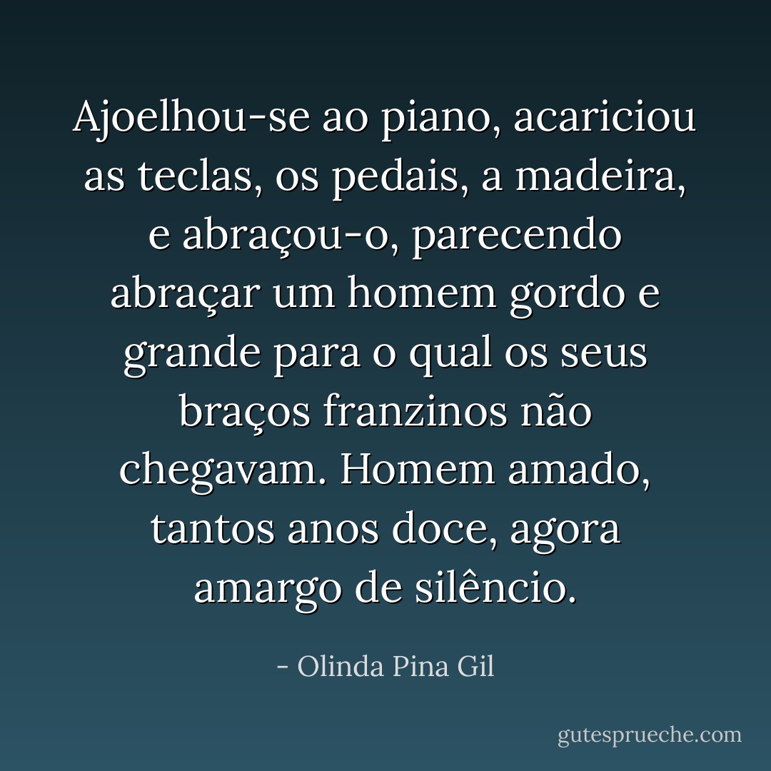 Ajoelhou-se ao piano, acariciou as teclas, os pedais, a madeira, e abraçou-o, parecendo abraçar um homem gordo e grande para o qual os seus braços franzinos não chegavam. Homem amado, tantos anos doce, agora amargo de silêncio. - Olinda Pina Gil