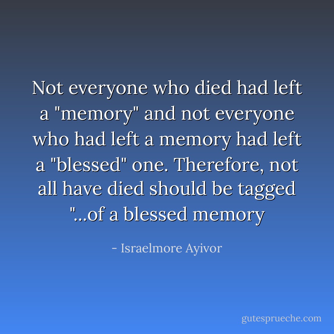 Not everyone who died had left a "memory" and not everyone who had left a memory had left a "blessed" one. Therefore, not all have died should be tagged "...of a blessed memory - Israelmore Ayivor