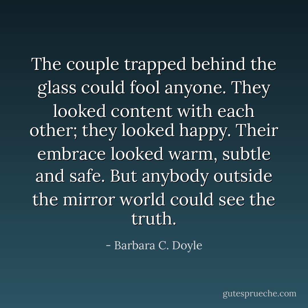 The couple trapped behind the glass could fool anyone. They looked content with each other; they looked happy. Their embrace looked warm, subtle and safe. But anybody outside the mirror world could see the truth. - Barbara C. Doyle