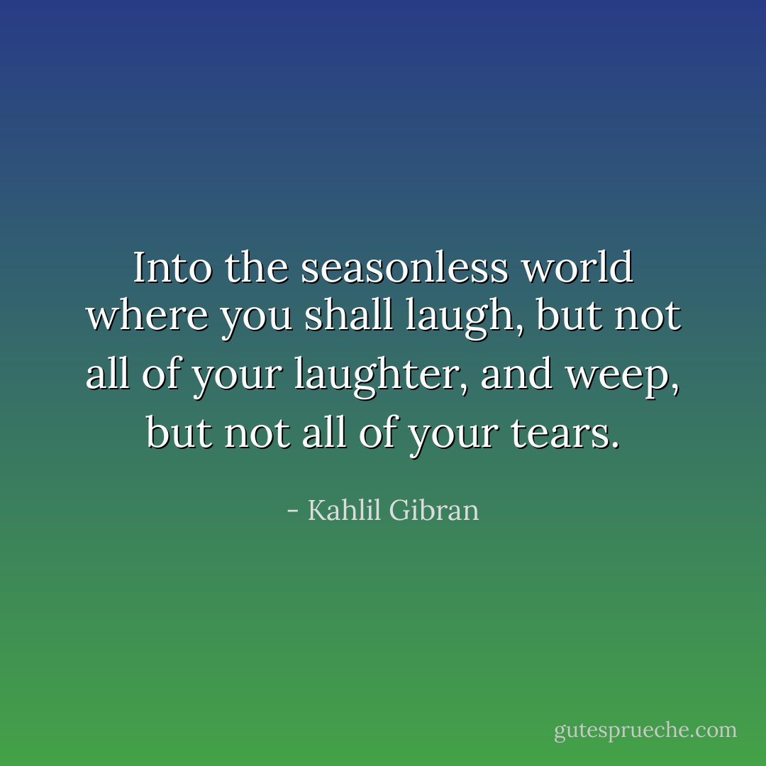 Into the seasonless world where you shall laugh, but not all of your laughter, and weep, but not all of your tears. - Kahlil Gibran