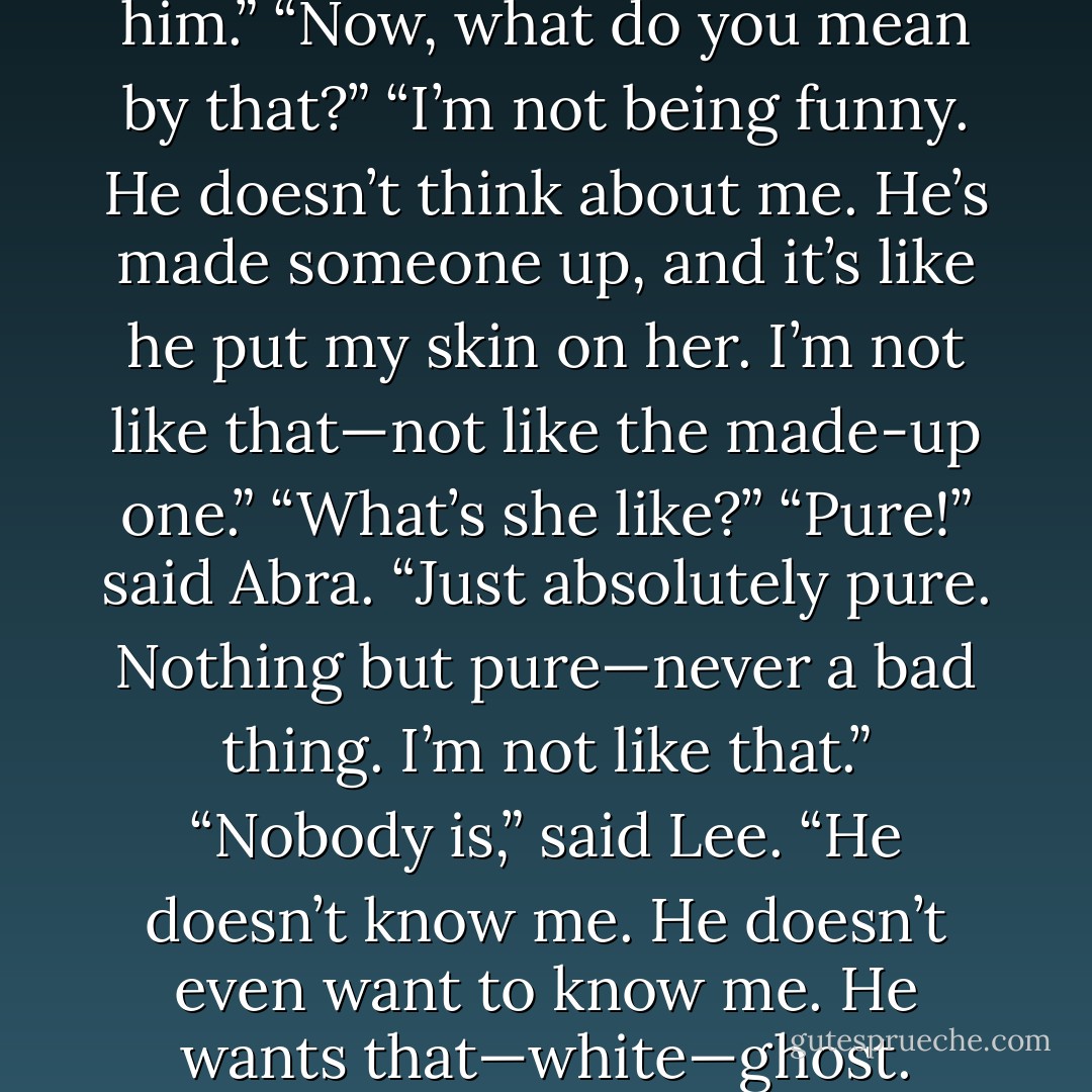 Lee, I’m not good enough for him.”<br />“Now, what do you mean by that?”<br />“I’m not being funny. He doesn’t think about me. He’s made someone up, and it’s like he put my skin on her. I’m not like that—not like the made-up one.”<br />“What’s she like?”<br />“Pure!” said Abra. “Just absolutely pure. Nothing but pure—never a bad thing. I’m not like that.”<br />“Nobody is,” said Lee.<br />“He doesn’t know me. He doesn’t even want to know me. He wants that—white—ghost. - John Steinbeck