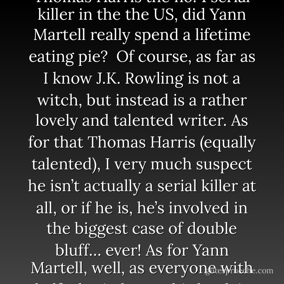 When people pose the question, are you “coxom”, Tom Conrad? I like to pose a question back at them: Is J.K. Rowling actually a witch? Is Thomas Harris the no. 1 serial killer in the the US, did Yann Martell really spend a lifetime eating pie?<br /><br />Of course, as far as I know J.K. Rowling is not a witch, but instead is a rather lovely and talented writer. As for that Thomas Harris (equally talented), I very much suspect he isn’t actually a serial killer at all, or if he is, he’s involved in the biggest case of double bluff… ever! As for Yann Martell, well, as everyone with half a brain knows his book is actually concerned with a mathematical constant, so ignore the dumb pie joke. Hm :/ - Tom Conrad