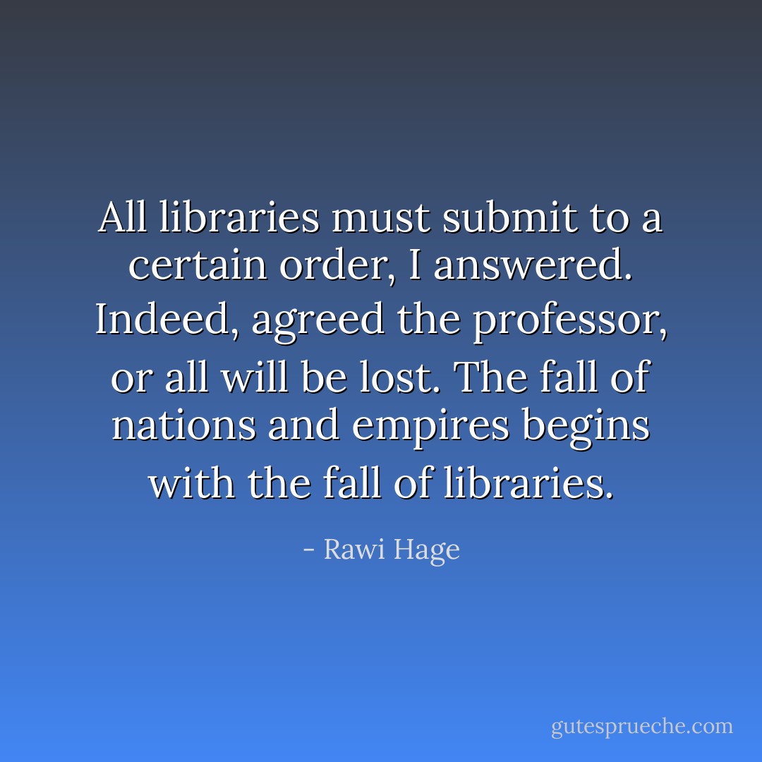 All libraries must submit to a certain order, I answered. Indeed, agreed the professor, or all will be lost. The fall of nations and empires begins with the fall of libraries. - Rawi Hage