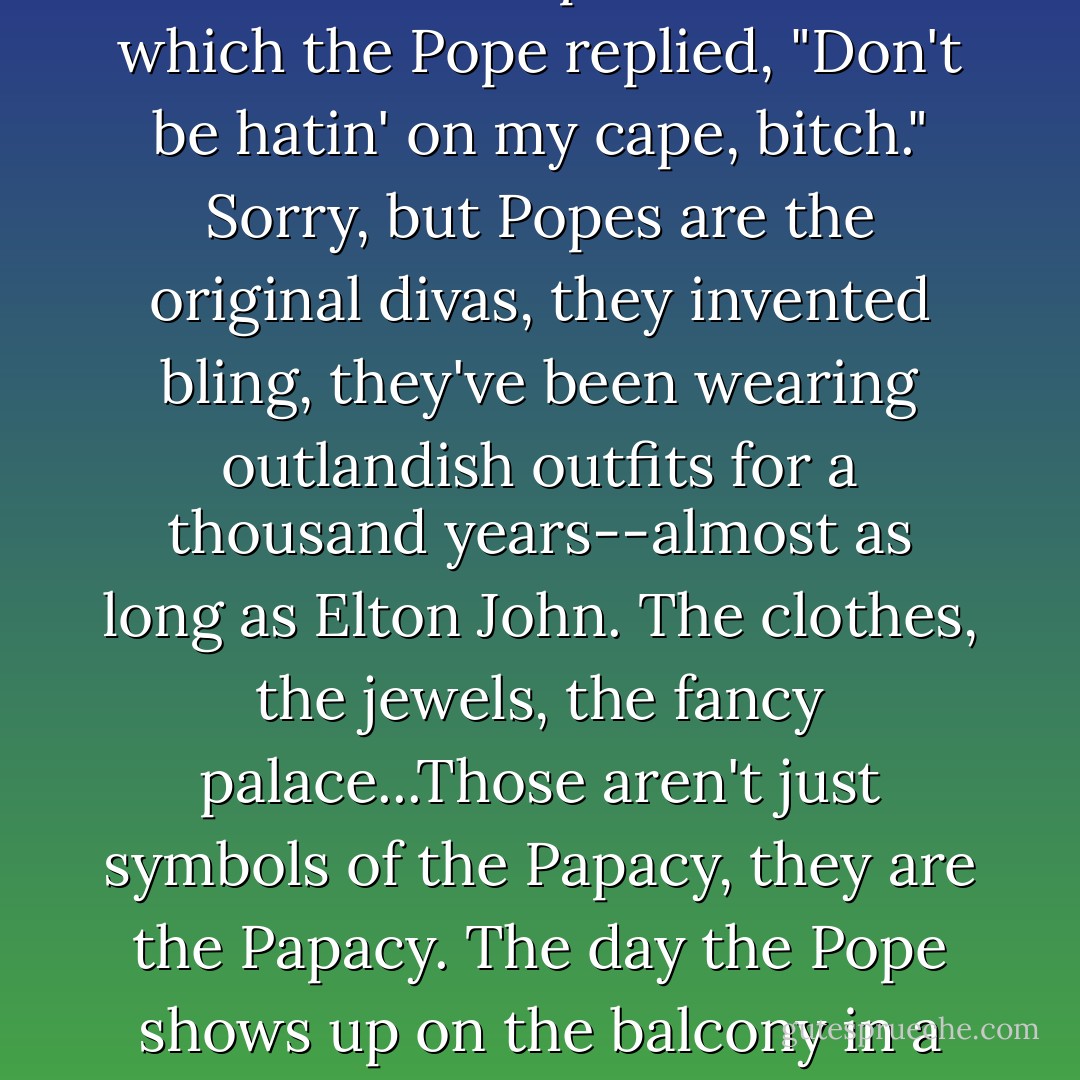 New Rule: Let the Pope be Pope. An animal-rights group in Italy has asked Pope Benedict to give up his fur-trimmed cape and hat. To which the Pope replied, "Don't be hatin' on my cape, bitch." Sorry, but Popes are the original divas, they invented bling, they've been wearing outlandish outfits for a thousand years--almost as long as Elton John. The clothes, the jewels, the fancy palace...Those aren't just symbols of the Papacy, they are the Papacy. The day the Pope shows up on the balcony in a pair of jeans and polo shirt is the day a billion Catholics go, "What the hell were we thinking? - Bill Maher