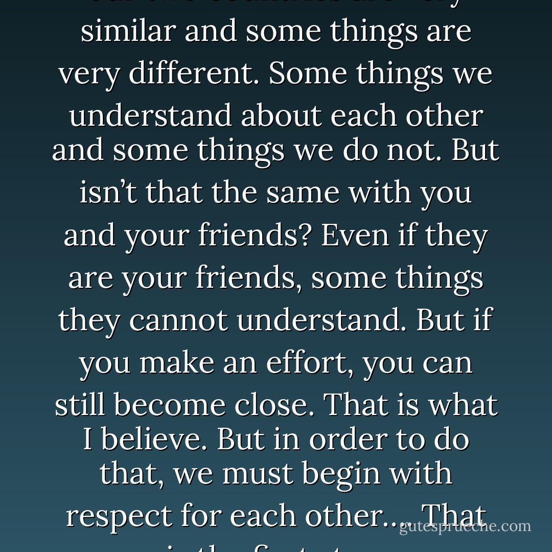 Of course, some things about our two countries are very similar and some things are very different. Some things we understand about each other and some things we do not. But isn’t that the same with you and your friends? Even if they are your friends, some things they cannot understand. But if you make an effort, you can still become close. That is what I believe. But in order to do that, we must begin with respect for each other…. That is the first step. - Haruki Murakami
