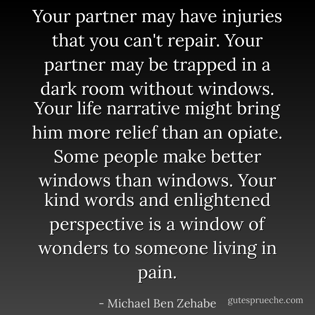 Your partner may have injuries that you can't repair. Your partner may be trapped in a dark room without windows. Your life narrative might bring him more relief than an opiate. Some people make better windows than windows. Your kind words and enlightened perspective is a window of wonders to someone living in pain. - Michael Ben Zehabe