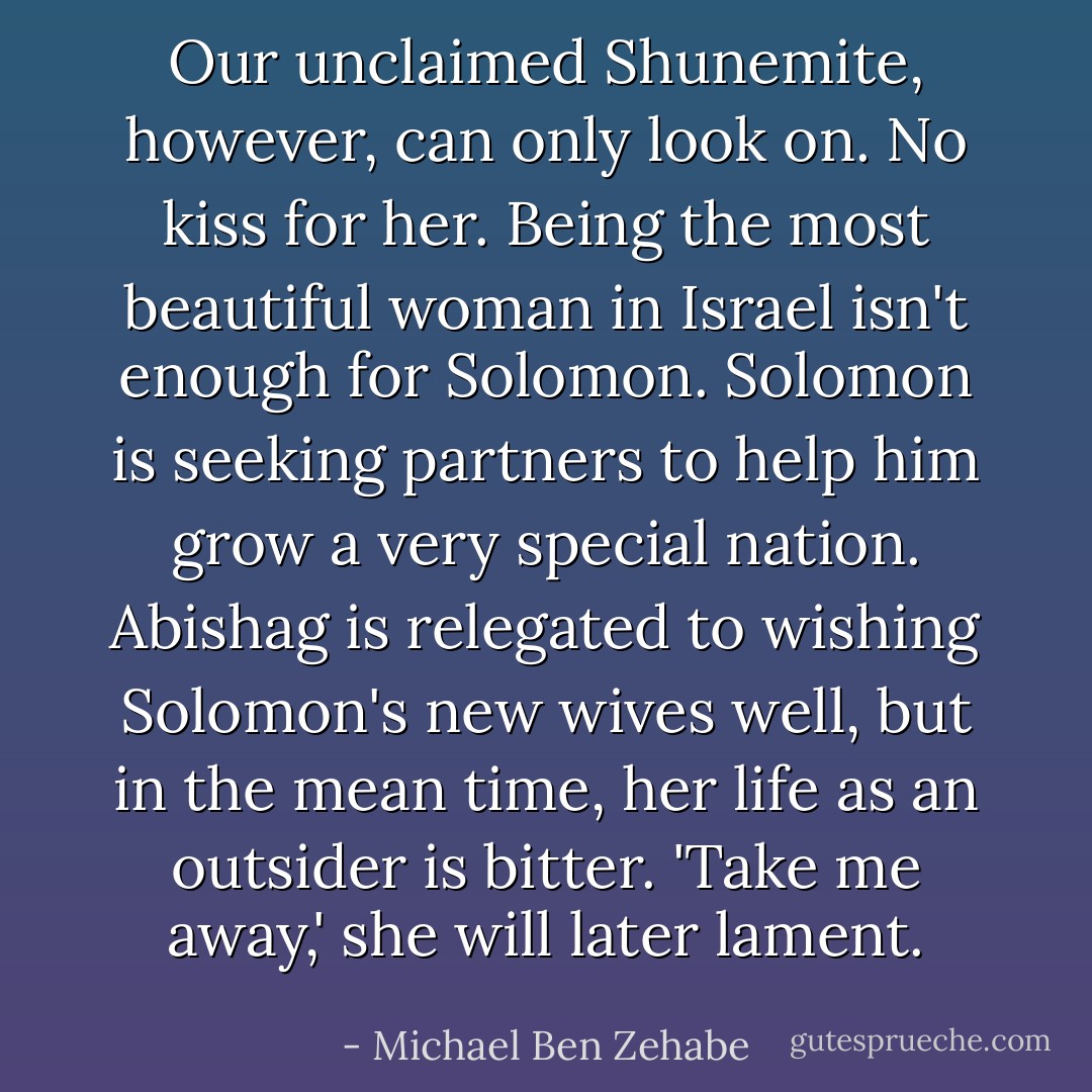 Our unclaimed Shunemite, however, can only look on. No kiss for her. Being the most beautiful woman in Israel isn't enough for Solomon. Solomon is seeking partners to help him grow a very special nation. Abishag is relegated to wishing Solomon's new wives well, but in the mean time, her life as an outsider is bitter. 'Take me away,' she will later lament. - Michael Ben Zehabe