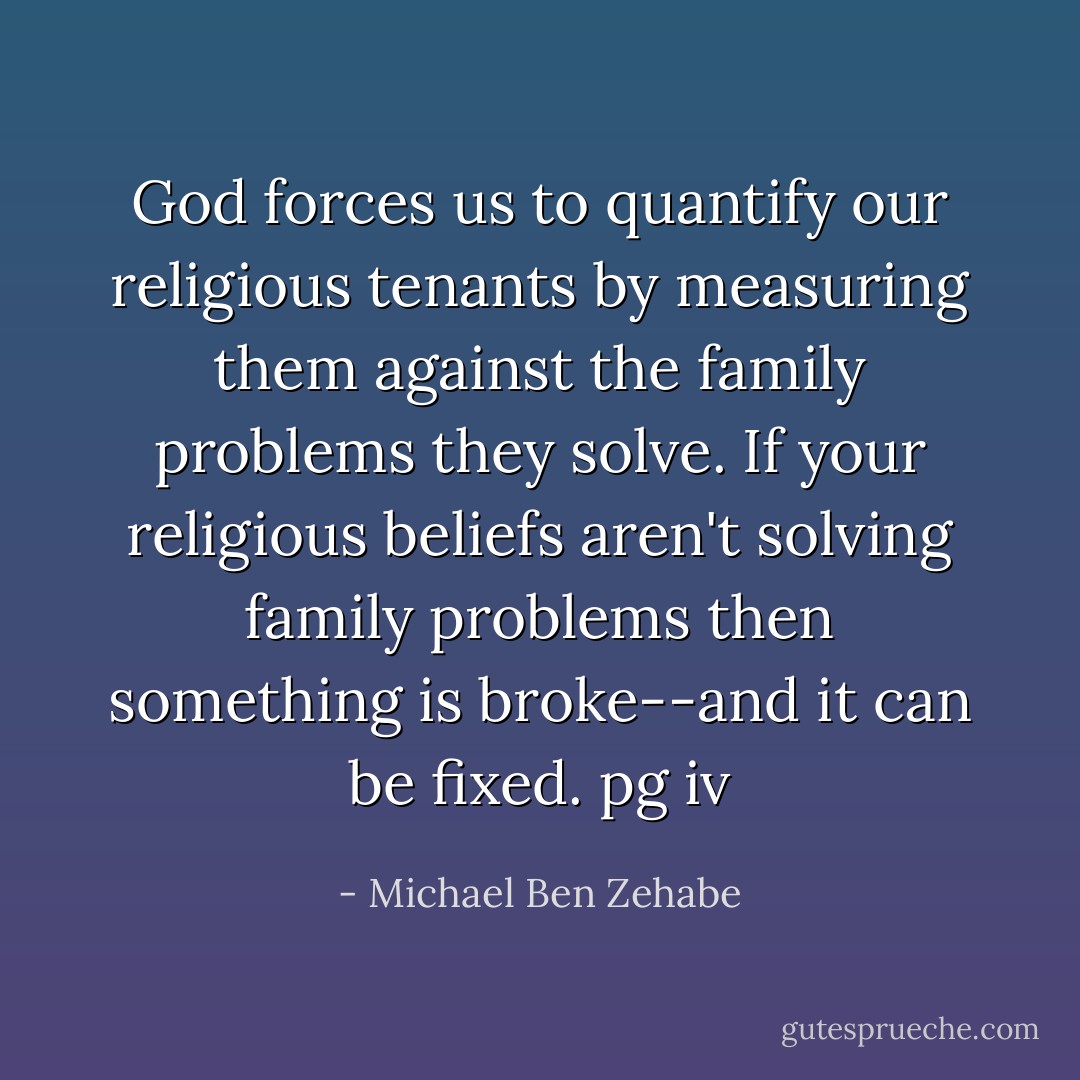 God forces us to quantify our religious tenants by measuring them against the family problems they solve. If your religious beliefs aren't solving family problems then something is broke--and it can be fixed.<br />pg iv - Michael Ben Zehabe