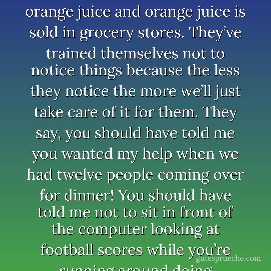 Stop making excuses for them. … They have eyes! They can see that the toilet paper roll needs changing and the wastebasket is full and that there is no more orange juice and we drink orange juice and orange juice is sold in grocery stores. They’ve trained themselves not to notice things because the less they notice the more we’ll just take care of it for them. They say, you should have told me you wanted my help when we had twelve people coming over for dinner! You should have told me not to sit in front of the computer looking at football scores while you’re running around doing everything by yourself. If you needed my help why didn’t you ask for it? I didn’t know you needed help. It’s madness. - Jeanne Ray