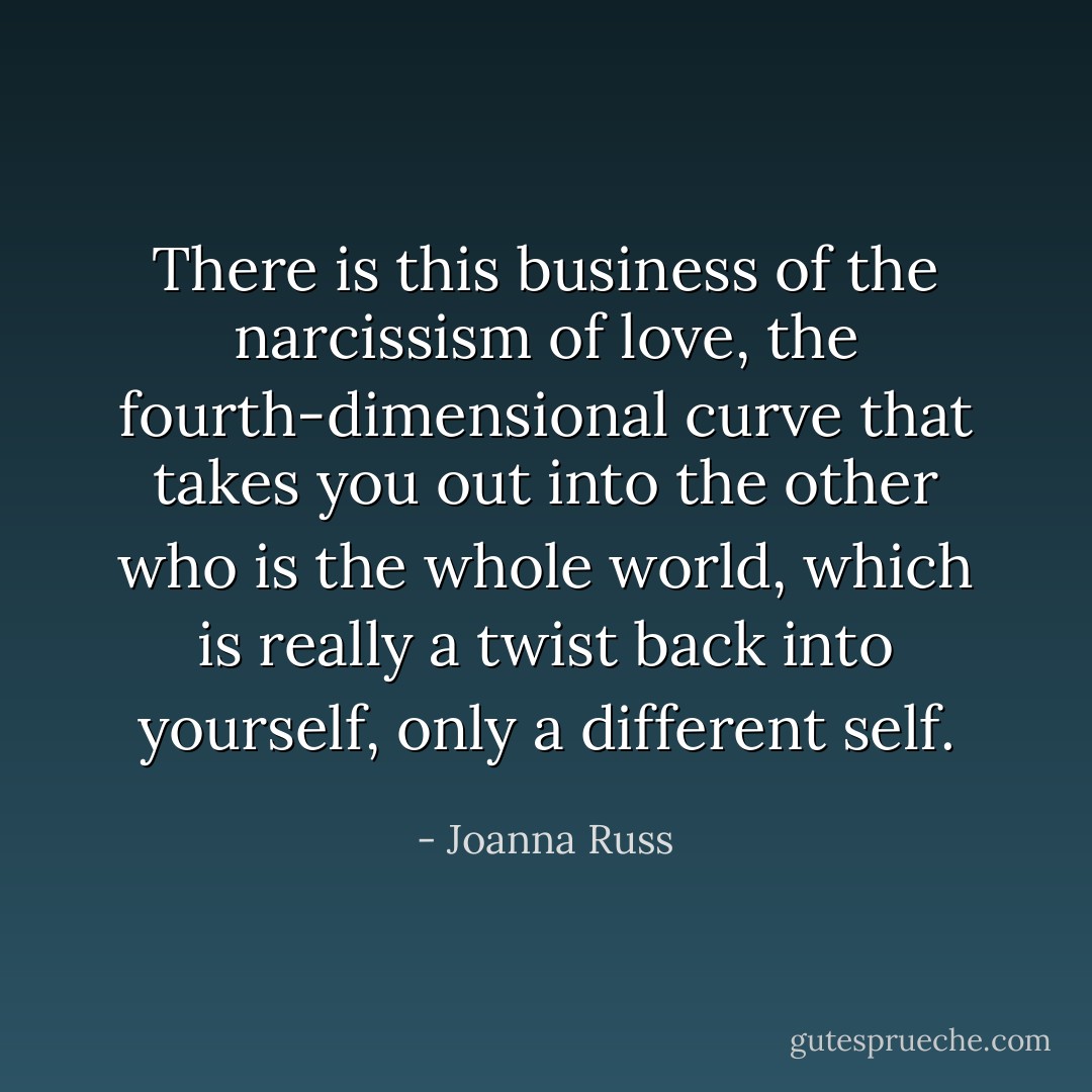 There is this business of the narcissism of love, the fourth-dimensional curve that takes you out into the other who is the whole world, which is really a twist back into yourself, only a different self. - Joanna Russ