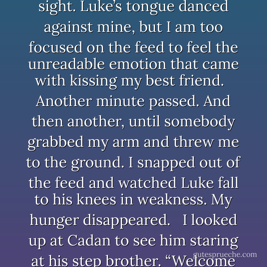 My lips parted his to absorb even more energy. My stomach rumbled in praise as the Whisperers laughed at the sight. Luke’s tongue danced against mine, but I am too focused on the feed to feel the unreadable emotion that came with kissing my best friend. <br /><br />Another minute passed. And then another, until somebody grabbed my arm and threw me to the ground. I snapped out of the feed and watched Luke fall to his knees in weakness. My hunger disappeared.<br /> <br />I looked up at Cadan to see him staring at his step brother. “Welcome to the dark side, sweetness,” he murmured right before I blacked out. - Barbara C. Doyle
