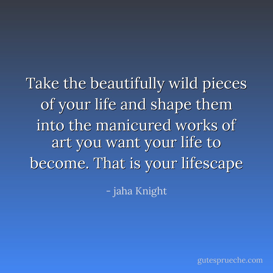 Take the beautifully wild pieces of your life and shape them into the manicured works of art you want your life to become. That is your lifescape - jaha Knight