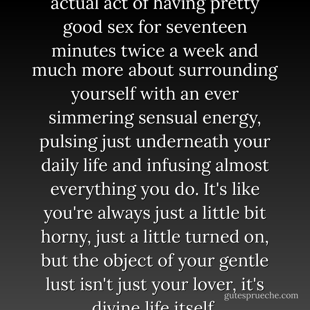 See, sexuality is less about the actual act of having pretty good sex for seventeen minutes twice a week and much more about surrounding yourself with an ever simmering sensual energy, pulsing just underneath your daily life and infusing almost everything you do. It's like you're always just a little bit horny, just a little turned on, but the object of your gentle lust isn't just your lover, it's divine life itself. - Sera J. Beak