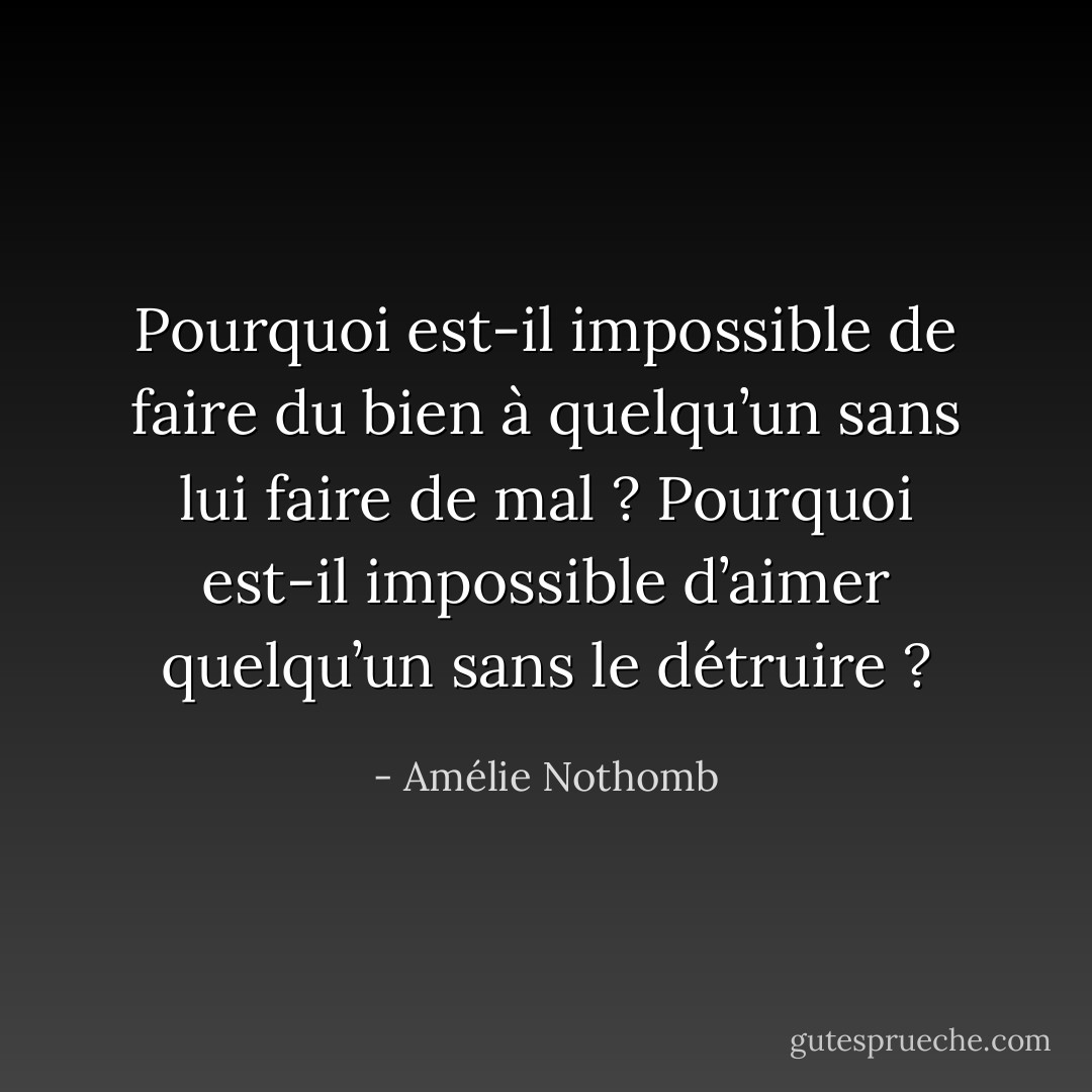 Pourquoi est-il impossible de faire du bien à quelqu’un sans lui faire de mal ? Pourquoi est-il impossible d’aimer quelqu’un sans le détruire ? - Amélie Nothomb