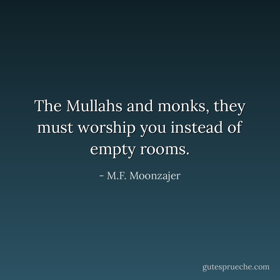The Mullahs and monks, they must worship you instead of empty rooms. - M.F. Moonzajer
