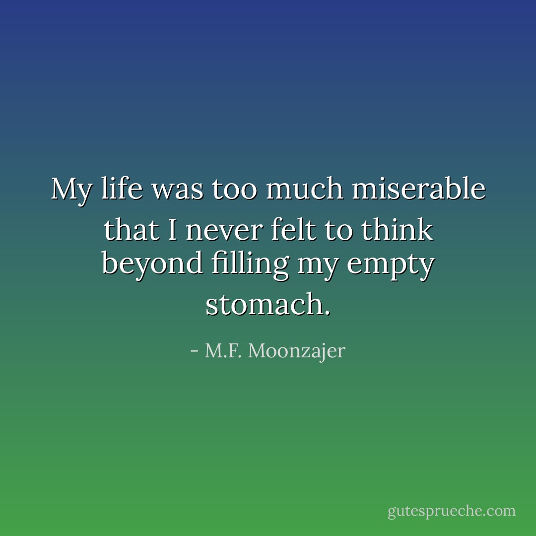 My life was too much miserable that I never felt to think beyond filling my empty stomach. - M.F. Moonzajer