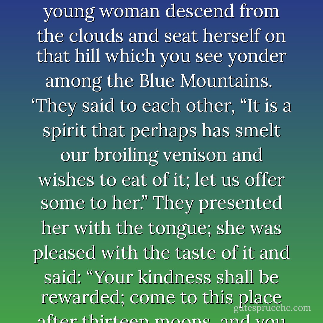 A Swedish minister having assembled the chiefs of the Susquehanna Indians, made a sermon to them, acquainting them with the principal historical facts on which our religion is founded — such as the fall of our first parents by eating an apple, the coming of Christ to repair the mischief, his miracles and suffering, etc. When he had finished an Indian orator stood up to thank him.<br /><br />‘What you have told us,’ says he, ‘is all very good. It is indeed bad to eat apples. It is better to make them all into cider. We are much obliged by your kindness in coming so far to tell us those things which you have heard from your mothers. In return, I will tell you some of those we have heard from ours.<br /><br />‘In the beginning, our fathers had only the flesh of animals to subsist on, and if their hunting was unsuccessful they were starving. Two of our young hunters, having killed a deer, made a fire in the woods to boil some parts of it. When they were about to satisfy their hunger, they beheld a beautiful young woman descend from the clouds and seat herself on that hill which you see yonder among the Blue Mountains.<br /><br />‘They said to each other, “It is a spirit that perhaps has smelt our broiling venison and wishes to eat of it; let us offer some to her.” They presented her with the tongue; she was pleased with the taste of it and said: “Your kindness shall be rewarded; come to this place after thirteen moons, and you will find something that will be of great benefit in nourishing you and your children to the latest generations.” They did so, and to their surprise found plants they had never seen before, but which from that ancient time have been constantly cultivated among us to our great advantage. Where her right hand had touched the ground they found maize; where her left had touched it they found kidney-beans; and where her backside had sat on it they found tobacco.’<br /><br />The good missionary, disgusted with this idle tale, said: ‘What I delivered to you were sacred truths; but what you tell me is mere fable, fiction, and falsehood.’<br /><br />The Indian, offended, replied: ‘My brother, it seems your friends have not done you justice in your education; they have not well instructed you in the rules of common civility. You saw that we, who understand and practise those rules, believed all your stories; why do you refuse to believe ours? - Benjamin Franklin