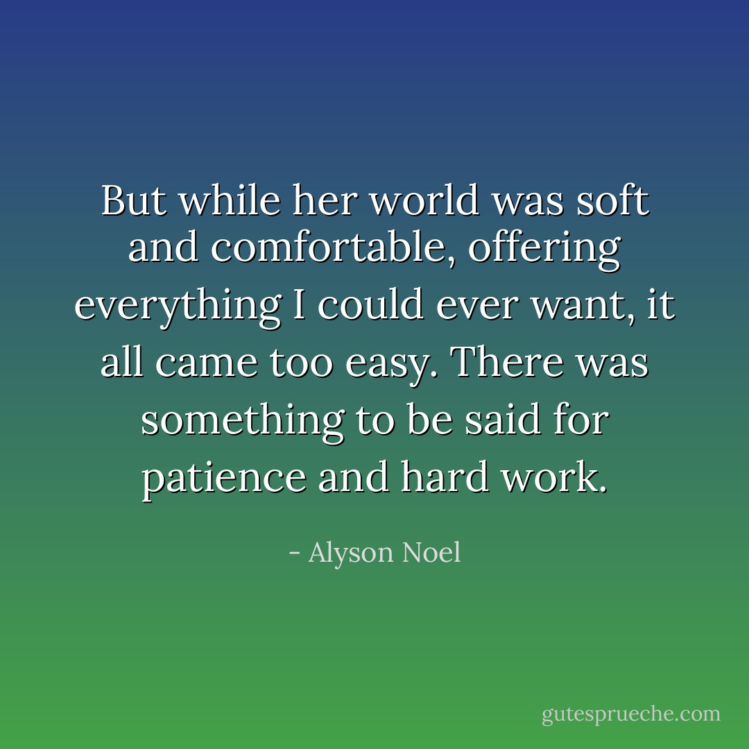 But while her world was soft and comfortable, offering everything I could ever want, it all came too easy. There was something to be said for patience and hard work. - Alyson Noel