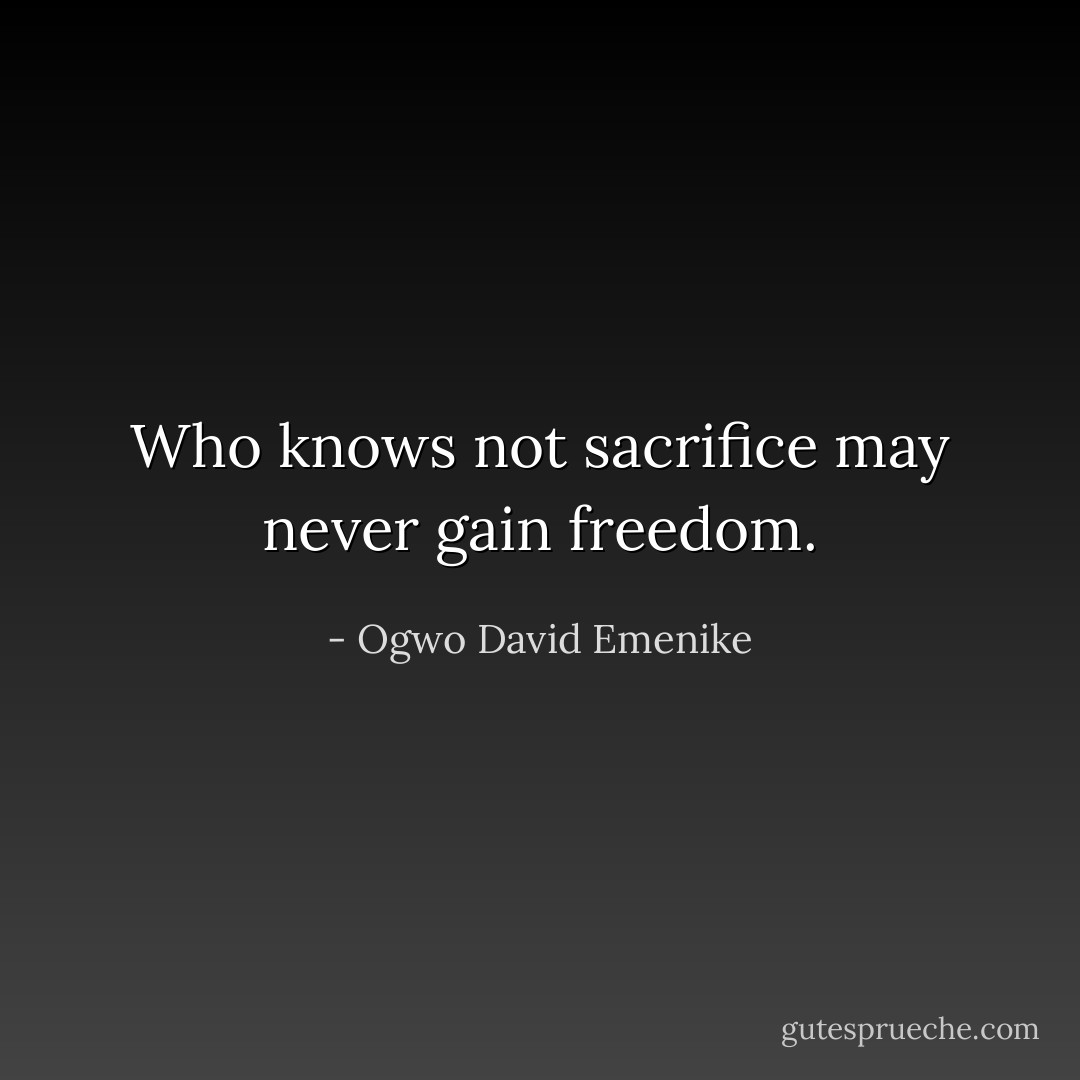Who knows not sacrifice may never gain freedom. - Ogwo David Emenike